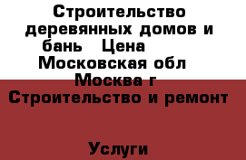 Строительство деревянных домов и бань › Цена ­ 100 - Московская обл., Москва г. Строительство и ремонт » Услуги   . Московская обл.